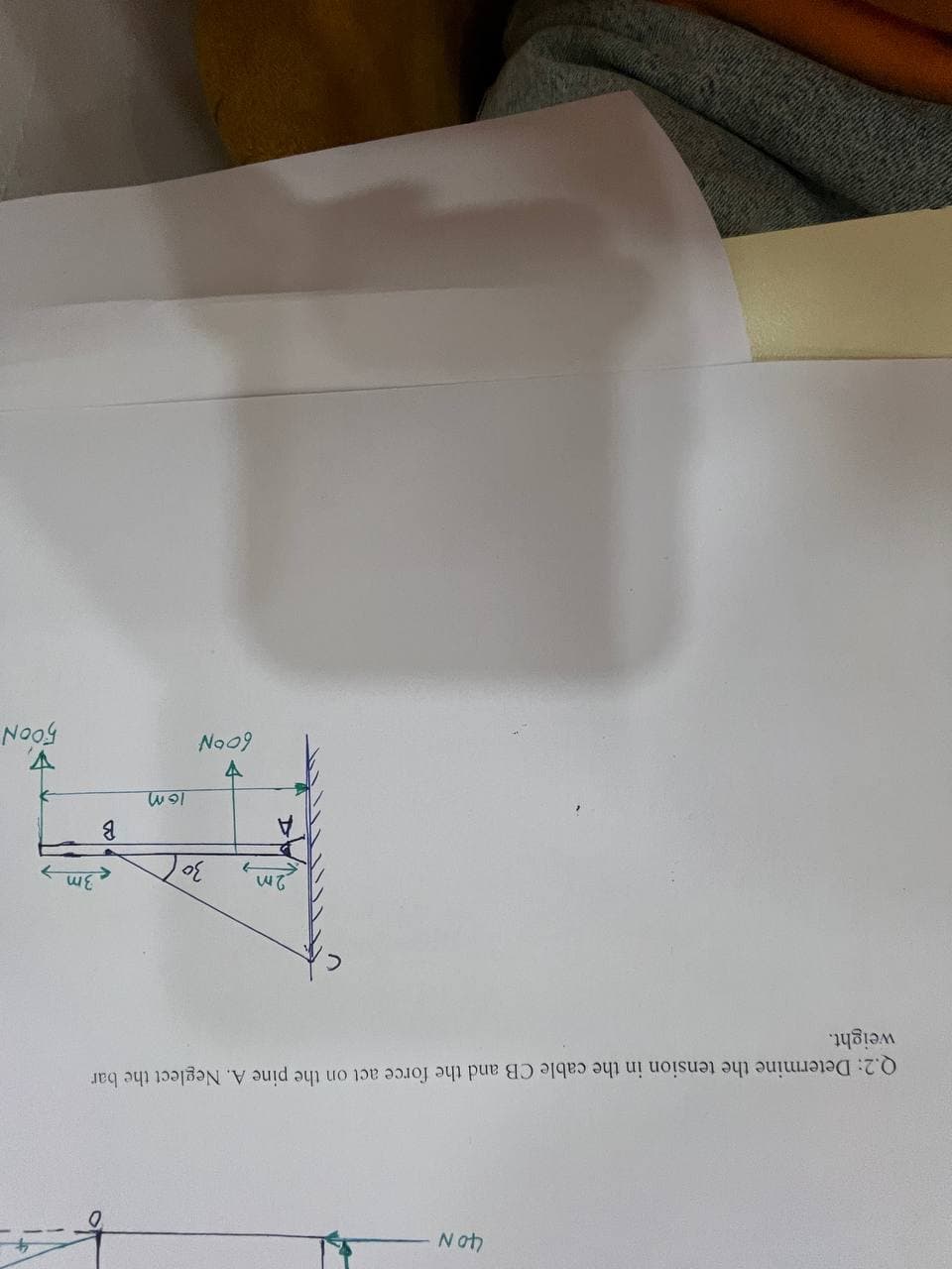 40 N
Q.2: Determine the tension in the cable CB and the force act on the pine A. Neglect the bar
weight.
2m
30
V
60°N
16m
B
3m
500N