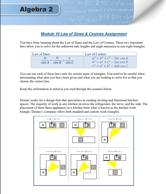 Algebra 2
-arcim zt aresin x-1, 1] ax-aresim zt
Module 10 Law of Sines & Cosines Assignment
You have been learning about the Law of Sines and the Law of Cosines. These two important
laws allow you to solve for the unknown side lengths and angle measures in non-right triangles.
Law of Sines
b
Law of Cosines
a? = b² + c² - 2bc cos A
b2 = a? + c2 – 2ac cos B
c² = a² + b² – 2ab cos C
a
sin A sin B
sin C
You can use cach of these laws only for certain types of triangles. You need to be careful when
determining what data you have been given and what you are looking to solve for so that you
choose the correct law.
Keep this information in mind as you read through the scenario below.
Dionne works for a design firm that specializes in creating inviting and functional kitchen
spaces. The majority of work in any kitchen involves the refrigerator, the stove, and the sink. The
placement of these three appliances in a kitchen form what is known as the kitchen work
triangle. Dionne's company offers both standard and custom work triangles.
STAEHT KITCHEN
L-SHAPED KITCHEN
PARALLEL KITCHEN
图
88
G-SHAPED KITCHEN
ELAND KITCHEN
L-SHAPED KITCHEN
88
88
