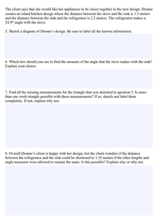 The client says that she would like her appliances to be closer together in the new design. Dionne
creates an island kitchen design where the distance between the stove and the sink is 1.3 meters
and the distance between the sink and the refrigerator is 2.2 meters. The refrigerator makes a
31.9° angle with the stove.
5. Sketch a diagram of Dionne's design. Be sure to label all the known information.
6. Which law should you use to find the measure of the angle that the stove makes with the sink?
Explain your choice.
7. Find all the missing measurements for the triangle that you sketched in question 5. Is more
than one work triangle possible with these measurements? If so, sketch and label them
completely. If not, explain why not.
8. Overall Dionne's client is happy with her design, but the client wonders if the distance
between the refrigerator and the sink could be shortened to 1.35 meters if the other lengths and
angle measures were allowed to remain the same. Is this possible? Explain why or why not.
