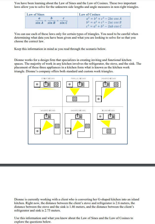You have been learming about the Law of Sines and the Law of Cosines. These two important
laws allow you to solve for the unknown side lengths and angle measures in non-right triangles.
Law of Sines
b
| Law of Cosines
a² = b² + c² – 2bc cos A
a
sin A sin B
sin C
b2 = a² +c² – 2ac cos B
c² = a² + b² – 2ab cos C
You can use each of these laws only for certain types of triangles. You need to be careful when
determining what data you have been given and what you are looking to solve for so that you
choose the correct law.
Keep this information in mind as you read through the scenario below.
Dionne works for a design firm that specializes in creating inviting and functional kitchen
spaces. The majority of work in any kitchen involves the refrigerator, the stove, and the sink. The
placement of these three appliances in a kitchen form what is known as the kitchen work
triangle. Dionne's company offers both standard and custom work triangles.
STREHT KITCHEN
L-SHAPED KITCHEN
PARALLEL KITCHEN
U 88
88
loo
L-SHAPED TCHEN
G-SHAPED KICHEN
ELAND KITCHEN
88
88
88
Dionne is currently working with a client who is converting her G-shaped kitchen into an island
kitchen. Right now, the distance between the client's stove and refrigerator is 2.6 meters, the
distance between the stove and the sink is 1.46 meters, and the distance between the client's
refrigerator and sink is 2.75 meters.
Use this information and what you know about the Law of Sines and the Law of Cosines to
explore the questions below.

