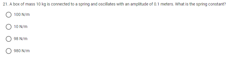 21. A box of mass 10 kg is connected to a spring and oscillates with an amplitude of 0.1 meters. What is the spring constant?
100 N/m
10 N/m
98 N/m
980 N/m