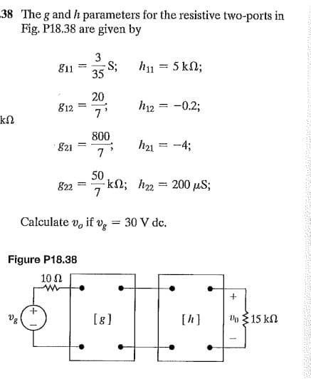 38 The g and h parameters for the resistive two-ports in
Fig. P18.38 are given by
S;
35
h1 = 5 kN;
g11
20
812
h12 = -0.2;
7'
800
· 821
h21
-4;
7
50
-kN; h = 200 µS;
7
822
%3D
Calculate v, if v, = 30 V de.
Figure P18.38
10 N
Vg
[g]
[h]
Vo {15 kN
