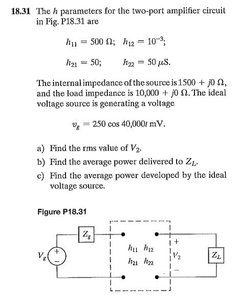 18.31 The h parameters for the two-port amplifier circuit
in Fig. P18.31 are
h11
500 N; h12 = 103;
h21 = 50;
h22 = 50 µS.
The internal impedance of the source is 1500 + j0 ,
and the load impedance is 10,000 + j0 N. The ideal
voltage source is generating a voltage
Vg
250 cos 40,000f mV.
a) Find the rms value of V2.
b) Find the average power delivered to ZL.
c) Find the average power developed by the ideal
voltage source.
Figure P18.31
hu h12
h21 h2
