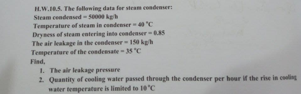 H.W.10.5. The following data for steam condenser:
Steam condensed - 50000 kg/h
Temperature of steam in condenser = 40 °C
Dryness of steam entering into condenser = 0.85
The air leakage in the condenser = 150 kg/h
Temperature of the condensate = 35 °C
Find,
1. The air leakage pressure
2. Quantity of cooling water passed through the condenser per hour if the rise in cooling
water temperature is limited to 10 °C