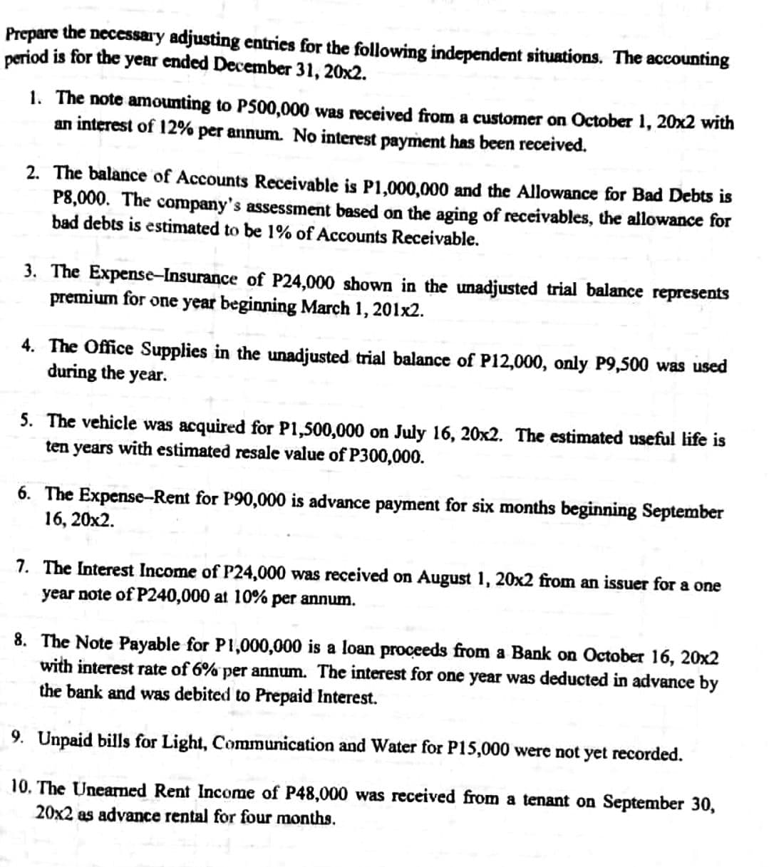 Prepare the necessary adjusting entries for the following independent situations. The accounting
period is for the year ended December 31, 20x2.
1. The note amounting to P500,000 was received from a customer on October 1, 20x2 with
an interest of 12% per annum. No interest payment has been received.
2. The balance of Accounts Receivable is P1,000,000 and the Allowance for Bad Debts is
P8,000. The company's assessment based on the aging of receivables, the allowance for
bad debts is estimated to be 1% of Accounts Receivable.
3. The Expense-Insurance of P24,000 shown in the unadjusted trial balance represents
premium for one year beginning March 1, 201x2.
4. The Office Supplies in the unadjusted trial balance of P12,000, only P9,500 was used
during the year.
5. The vehicle was acquired for P1,500,000 on July 16, 20x2. The estimated useful life is
ten years with estimated resale value of P300,000.
6. The Expense-Rent for P90,000 is advance payment for six months beginning September
16, 20x2.
7. The Interest Income of P24,000 was received on August 1, 20x2 from an issuer for a one
year note of P240,000 at 10% per annum.
8. The Note Payable for P1,000,000 is a loan proceeds from a Bank on October 16, 20x2
with interest rate of 6% per annum. The interest for one year was deducted in advance by
the bank and was debited to Prepaid Interest.
9. Unpaid bills for Light, Communication and Water for P15,000 were not yet recorded.
10. The Unearned Rent Income of P48,000 was received from a tenant on September 30,
20x2 as advance rental for four months.