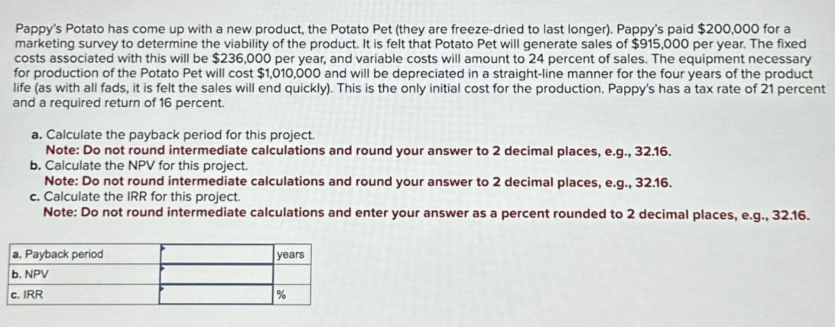 Pappy's Potato has come up with a new product, the Potato Pet (they are freeze-dried to last longer). Pappy's paid $200,000 for a
marketing survey to determine the viability of the product. It is felt that Potato Pet will generate sales of $915,000 per year. The fixed
costs associated with this will be $236,000 per year, and variable costs will amount to 24 percent of sales. The equipment necessary
for production of the Potato Pet will cost $1,010,000 and will be depreciated in a straight-line manner for the four years of the product
life (as with all fads, it is felt the sales will end quickly). This is the only initial cost for the production. Pappy's has a tax rate of 21 percent
and a required return of 16 percent.
a. Calculate the payback period for this project.
Note: Do not round intermediate calculations and round your answer to 2 decimal places, e.g., 32.16.
b. Calculate the NPV for this project.
Note: Do not round intermediate calculations and round your answer to 2 decimal places, e.g., 32.16.
c. Calculate the IRR for this project.
Note: Do not round intermediate calculations and enter your answer as a percent rounded to 2 decimal places, e.g., 32.16.
a. Payback period
b. NPV
c. IRR
years
%