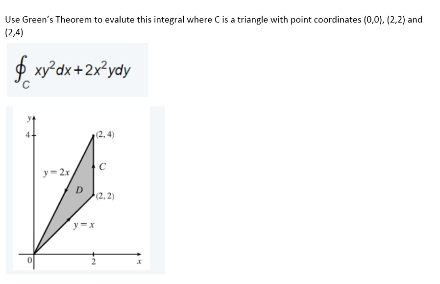 Use Green's Theorem to evalute this integral where C is a triangle with point coordinates (0,0), (2,2) and
(2,4)
$ xy°dx+2x?ydy
4.
(2, 4)
C
y= 2x
D
(2, 2)
y =x
