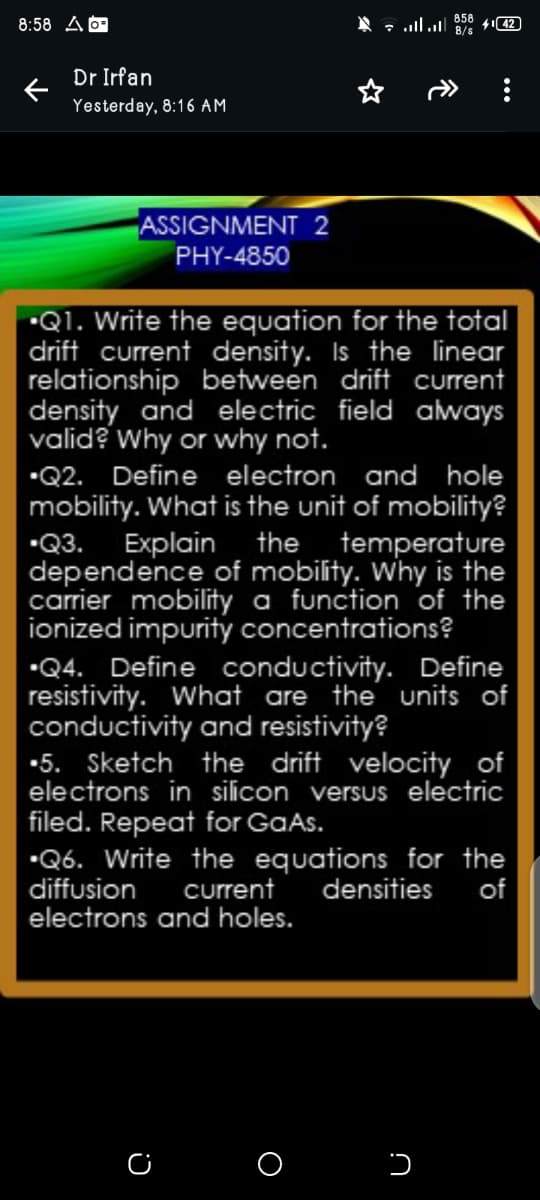 8:58 A
Dr Irfan
Yesterday, 8:16 AM
858 42
B/s
ASSIGNMENT 2
PHY-4850
⚫Q1. Write the equation for the total
drift current density. Is the linear
relationship between drift current
density and electric field always
valid? Why or why not.
⚫Q2. Define electron and hole
mobility. What is the unit of mobility?
⚫Q3. Explain the temperature
dependence of mobility. Why is the
carrier mobility a function of the
ionized impurity concentrations?
Q4. Define conductivity. Define
resistivity. What are the units of
conductivity and resistivity?
•5. Sketch the drift velocity of
electrons in silicon versus electric
filed. Repeat for GaAs.
⚫Q6. Write the equations for the
diffusion current
densities of
electrons and holes.