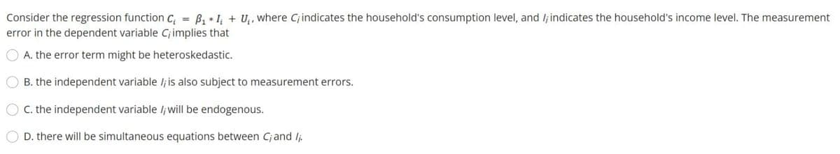 B, + I, + U, where C; indicates the household's consumption level, and lj indicates the household's income level. The measurement
Consider the regression function C,
error in the dependent variable Cjimplies that
%3D
A. the error term might be heteroskedastic.
B. the independent variable lj is also subject to measurement errors.
C. the independent variable /j will be endogenous.
D. there will be simultaneous equations between Cjand Ij.
