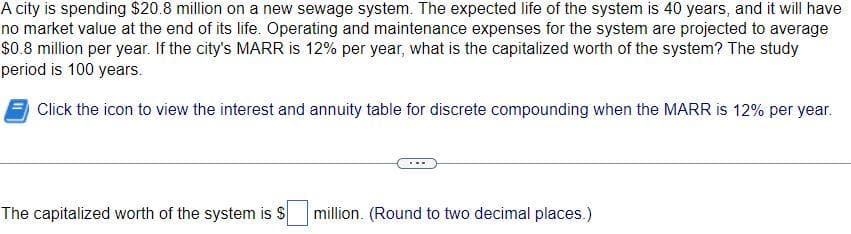 A city is spending $20.8 million on a new sewage system. The expected life of the system is 40 years, and it will have
no market value at the end of its life. Operating and maintenance expenses for the system are projected to average
$0.8 million per year. If the city's MARR is 12% per year, what is the capitalized worth of the system? The study
period is 100 years.
Click the icon to view the interest and annuity table for discrete compounding when the MARR is 12% per year.
The capitalized worth of the system is S
million. (Round to two decimal places.)
