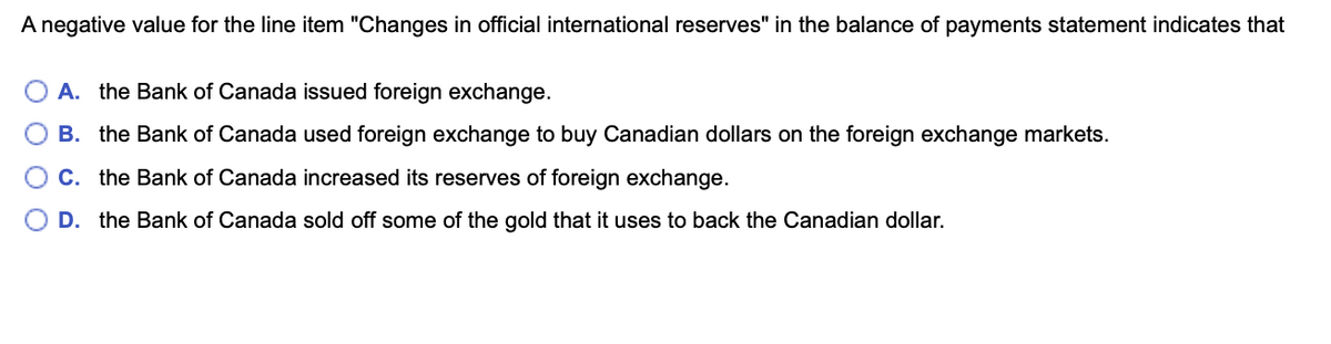 A negative value for the line item "Changes in official international reserves" in the balance of payments statement indicates that
A. the Bank of Canada issued foreign exchange.
B. the Bank of Canada used foreign exchange to buy Canadian dollars on the foreign exchange markets.
C. the Bank of Canada increased its reserves of foreign exchange.
D. the Bank of Canada sold off some of the gold that it uses to back the Canadian dollar.
O O
