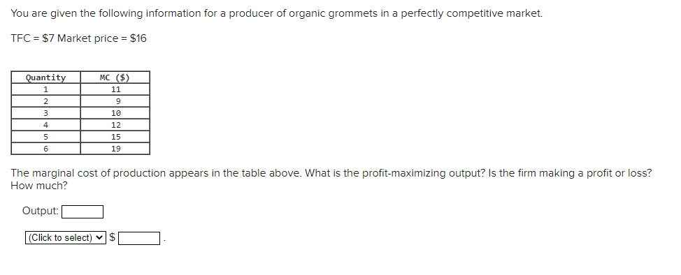 You are given the following information for a producer of organic grommets in a perfectly competitive market.
TFC = $7 Market price = $16
Quantity
MC ($)
11
9
10
4
12
15
6
19
The marginal cost of production appears in the table above. What is the profit-maximizing output? Is the firm making a profit or loss?
How much?
Output:
|(Click to select) v$
