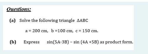 Questions:
(a) Solve the following triangle AABC
a = 200 cm, b =100 cm, c = 150 cm.
(b)
Express
sin(5A-3B) - sin (4A +5B) as product form.
