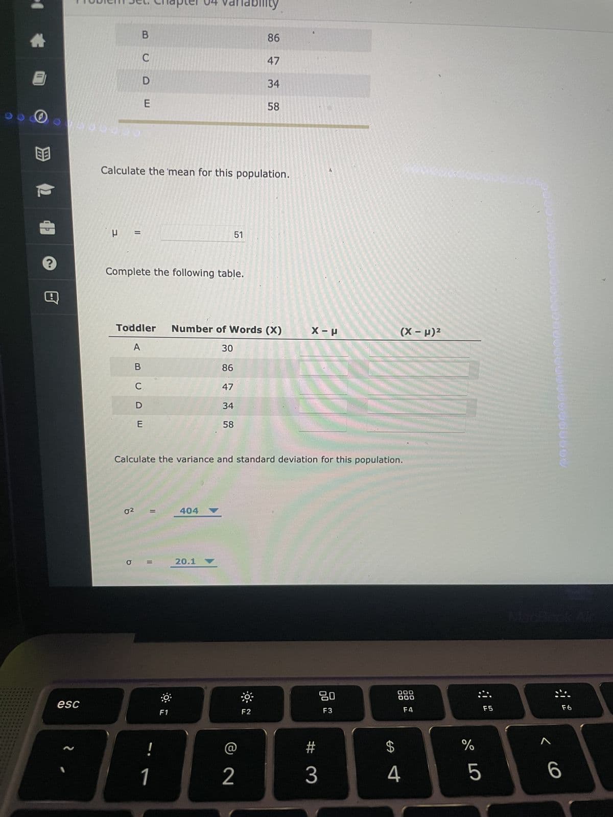 I
EB
100001
esc
~
P
B
=
Calculate the mean for this population.
02
C
b
UDE
Complete the following table.
BUDE
Toddler Number of Words (X)
A
30
86
47
34
58
C
=
=
!
Calculate the variance and standard deviation for this population.
1
Tability
F1
51
404
20.1
86
47
34
58
2
F2
$
X-P
80
F3
#
3
$
(x-μ)²
000
000
F4
4
Welco
%
5
F5
< 6
0000000
196060600
F6