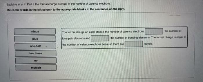 Explaine why, in Part I, the formal charge is equal to the number of valence electrons.
Match the words in the left column to the appropriate blanks in the sentences on the right.
minus
The formal charge on each atom is the number of valence electrons
the number of
plus
lone pair electrons and
the number of bonding electrons. The formal charge is equal to
the number of valence electrons because there are
bonds.
one-half
two times
no
multiple
