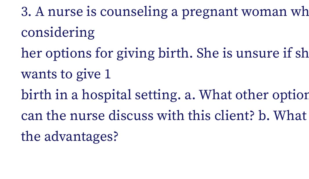 3. A nurse is counseling a pregnant woman wh
considering
her options for giving birth. She is unsure if sh
wants to give 1
birth in a hospital setting. a. What other option
can the nurse discuss with this client? b. What
the advantages?
