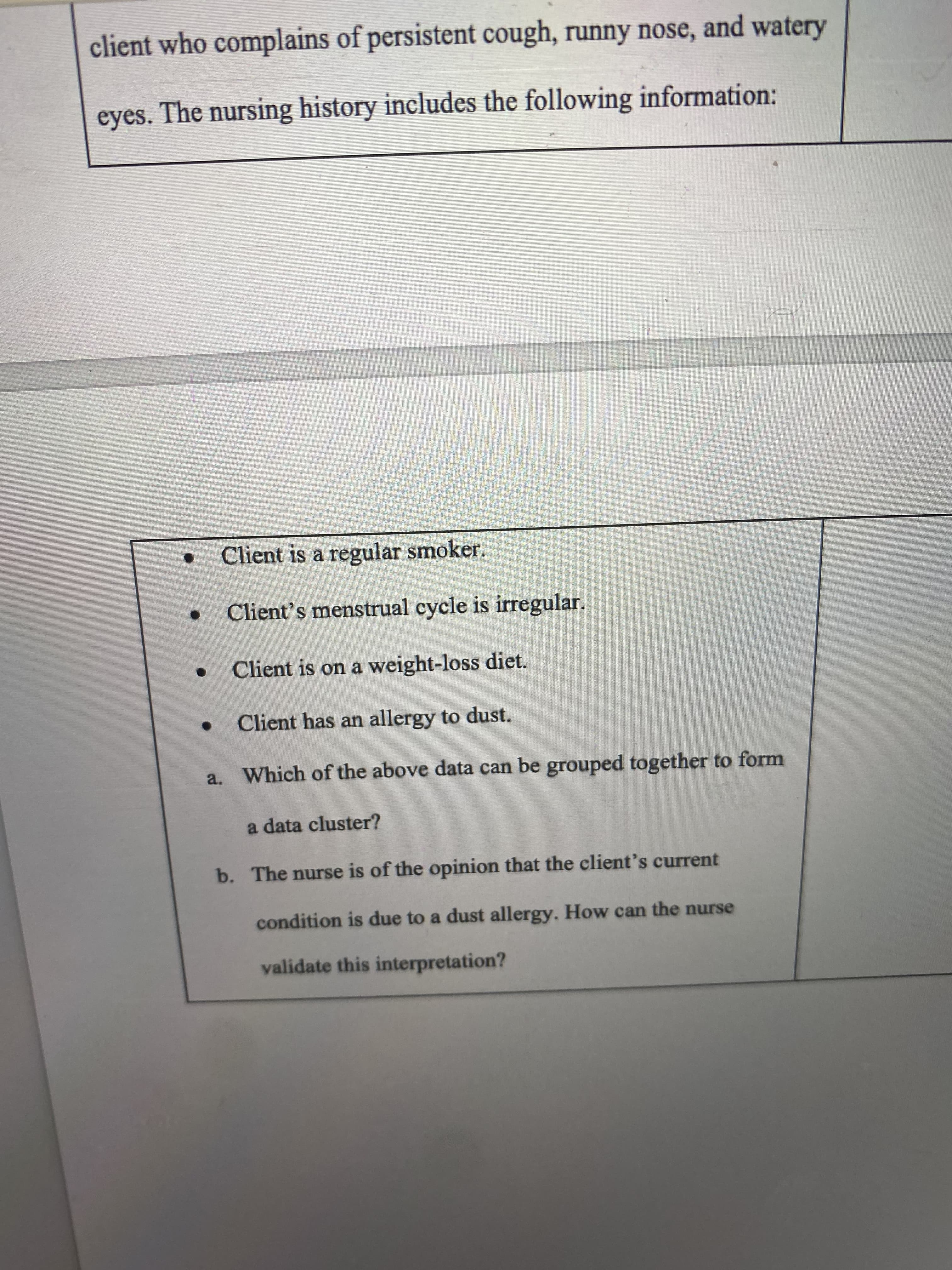 a. Which of the above data can be grouped together to form
a data cluster?
b. The nurse is of the opinion that the client's current
condition is due to a dust allergy. How can the nurse
validate this interpretation?
