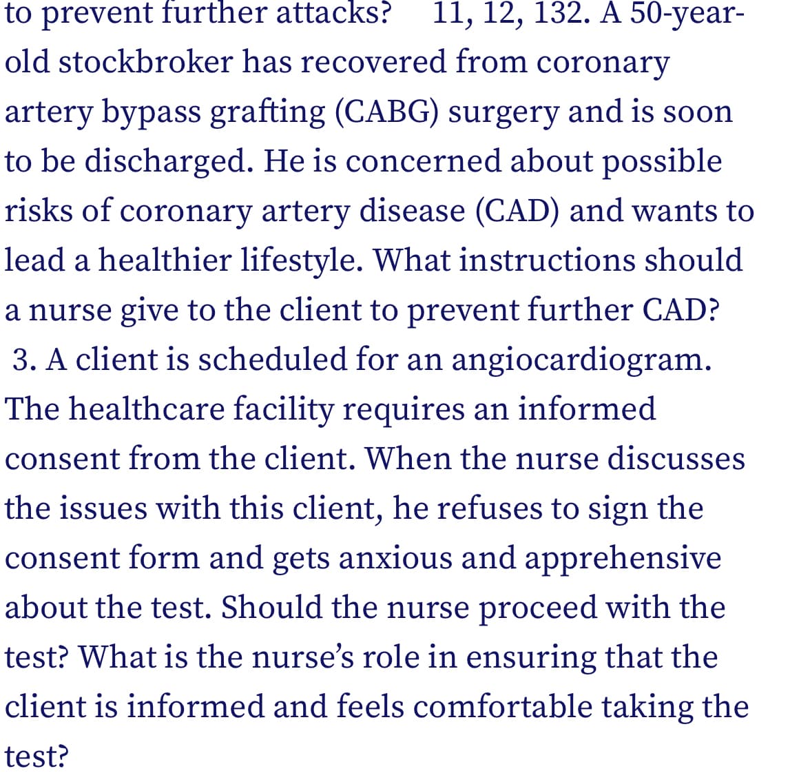 to prevent further attacks?
old stockbroker has recovered from coronary
11, 12, 132. A 50-year-
artery bypass grafting (CABG) surgery and is soon
to be discharged. He is concerned about possible
risks of coronary artery disease (CAD) and wants to
lead a healthier lifestyle. What instructions should
a nurse give to the client to prevent further CAD?
3. A client is scheduled for an angiocardiogram.
The healthcare facility requires an informed
consent from the client. When the nurse discusses
the issues with this client, he refuses to sign the
consent form and gets anxious and apprehensive
about the test. Should the nurse proceed with the
test? What is the nurse's role in ensuring that the
client is informed and feels comfortable taking the
test?
