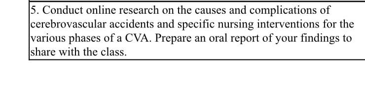 5. Conduct online research on the causes and complications of
cerebrovascular accidents and specific nursing interventions for the
various phases of a CVA. Prepare an oral report of your findings to
share with the class.
