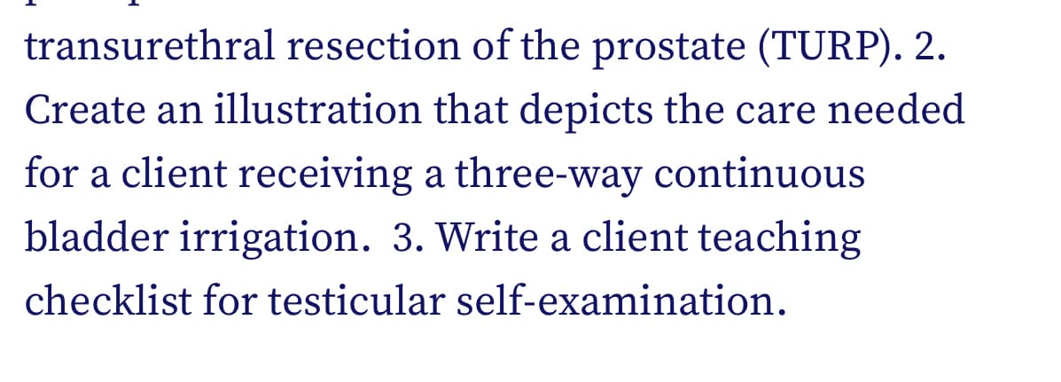 transurethral resection of the prostate (TURP). 2.
Create an illustration that depicts the care needed
for a client receiving a three-way continuous
bladder irrigation. 3. Write a client teaching
checklist for testicular self-examination.
