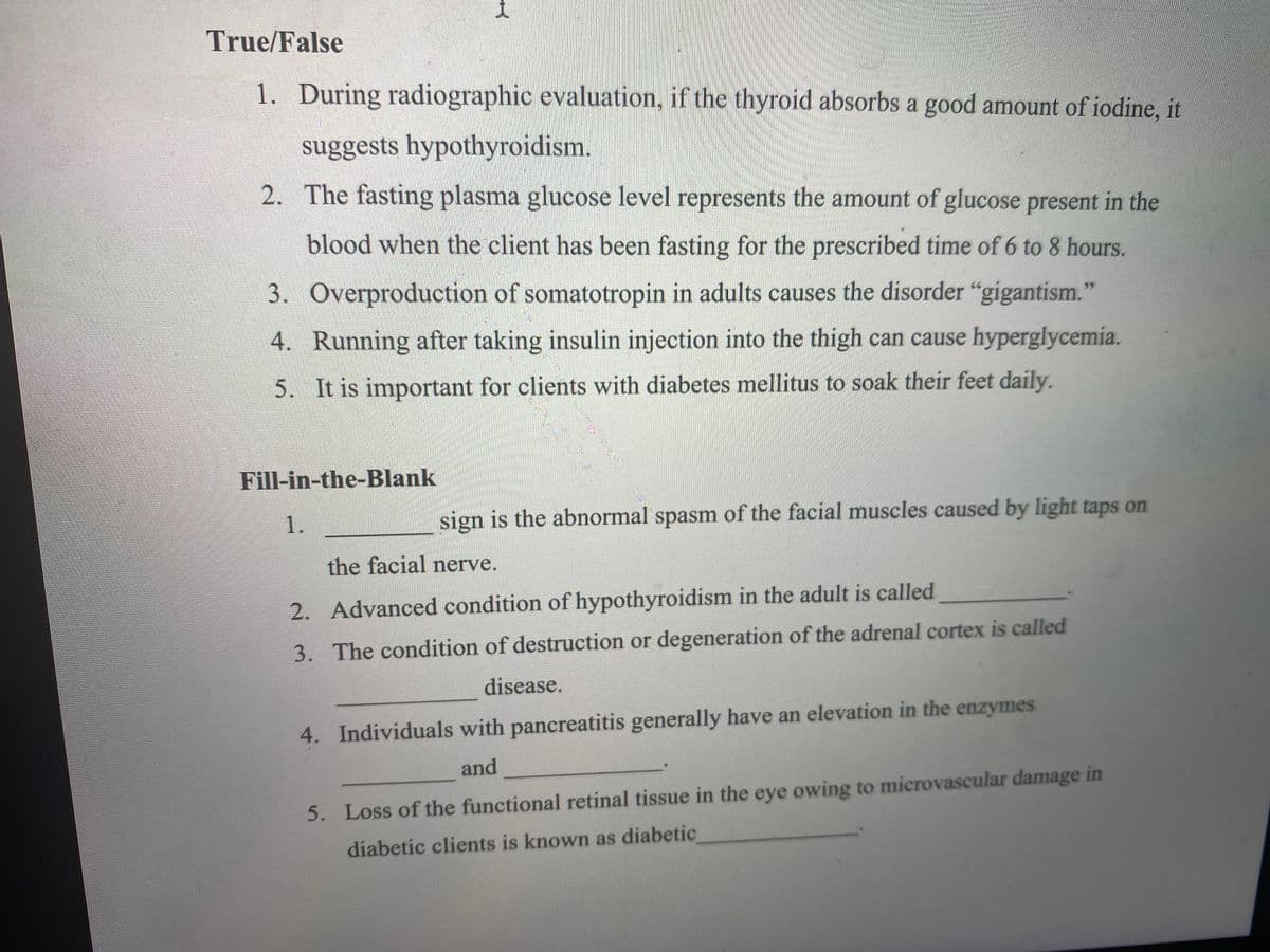 True/False
1. During radiographic evaluation, if the thyroid absorbs a good amount of iodine, it
suggests hypothyroidism.
2. The fasting plasma glucose level represents the amount of glucose present in the
blood when the client has been fasting for the prescribed time of 6 to 8 hours.
3. Overproduction of somatotropin in adults causes the disorder "gigantism."
4. Running after taking insulin injection into the thigh can cause hyperglycemia.
5. It is important for clients with diabetes mellitus to soak their feet daily.
Fill-in-the-Blank
1.
sign is the abnormal spasm of the facial muscles caused by light taps on
the facial nerve.
2. Advanced condition of hypothyroidism in the adult is called
3. The condition of destruction or degeneration of the adrenal cortex is called
disease.
4. Individuals with pancreatitis generally have an elevation in the enzymes
and
5. Loss of the functional retinal tissue in the eye owing to microvascular damage in
diabetic clients is known as diabetic
