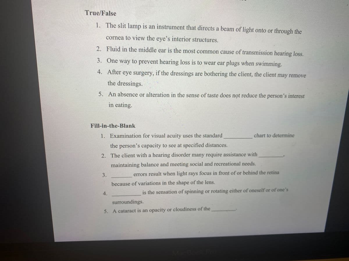 True/False
1. The slit lamp is an instrument that directs a beam of light onto or through the
cornea to view the eye's interior structures.
2. Fluid in the middle ear is the most common cause of transmission hearing loss.
3. One way to prevent hearing loss is to wear ear plugs when swimming.
4. After eye surgery, if the dressings are bothering the client, the client may remove
the dressings.
5. An absence or alteration in the sense of taste does not reduce the person's interest
in eating.
Fill-in-the-Blank
1. Examination for visual acuity uses the standard
chart to determine
the person's capacity to see at specified distances.
2. The client with a hearing disorder many require assistance with
maintaining balance and meeting social and recreational needs.
errors result when light rays focus in front of or behind the retina
because of variations in the shape of the lens.
4.
is the sensation of spinning or rotating either of oneself or of one's
surroundings.
5. A cataract is an opacity or cloudiness of the
MacBook Pro
3.
