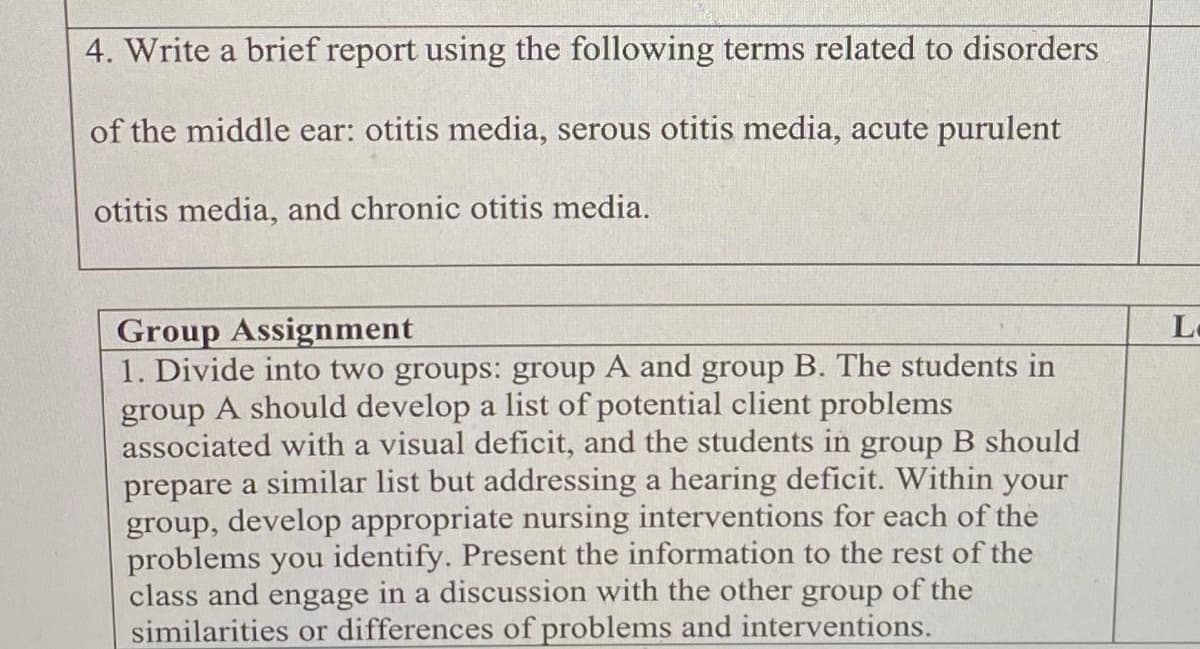 4. Write a brief report using the following terms related to disorders
of the middle ear: otitis media, serous otitis media, acute purulent
otitis media, and chronic otitis media.
Group Assignment
1. Divide into two groups: group A and group B. The students in
group A should develop a list of potential client problems
associated with a visual deficit, and the students in group B should
prepare a similar list but addressing a hearing deficit. Within your
group, develop appropriate nursing interventions for each of the
problems you identify. Present the information to the rest of the
class and engage in a discussion with the other group of the
similarities or differences of problems and interventions.
Lo
