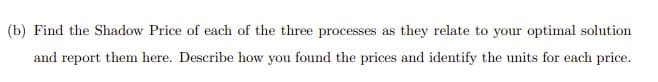 (b) Find the Shadow Price of each of the three processes as they relate to your optimal solution
and report them here. Describe how you found the prices and identify the units for each price.