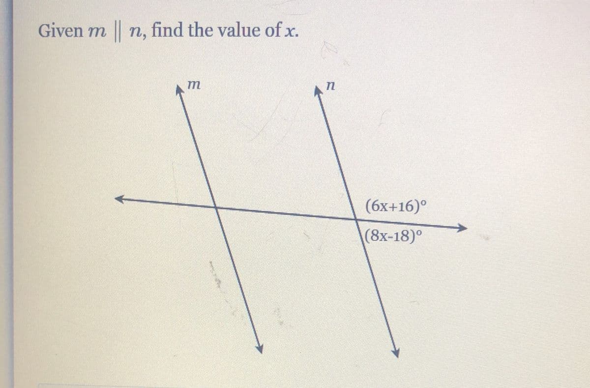 **Problem Statement:**
Given \( m \parallel n \), find the value of \( x \).

**Diagram Explanation:**
The diagram illustrates two parallel lines, \( m \) and \( n \), that are intersected by a transversal line. The angles formed by the transversal and the parallel lines are denoted by algebraic expressions involving \( x \). Specifically, one angle is labeled as \( (6x + 16)^\circ \) and the other is labeled as \( (8x - 18)^\circ \).

**Analysis:**

Since \( m \parallel n \) and these lines are intersected by a transversal, the alternate interior angles are congruent. Therefore, we can set the expressions for the angles equal to each other.

\[ 6x + 16 = 8x - 18 \]

By solving this equation, we can find the value of \( x \).

1. First, subtract \( 6x \) from both sides to get the \( x \) terms on one side:
   \[ 16 = 2x - 18 \]

2. Next, add 18 to both sides to isolate the \( x \) term:
   \[ 34 = 2x \]

3. Finally, divide both sides by 2 to solve for \( x \):
   \[ x = 17 \]

**Conclusion:**
The value of \( x \) is 17.