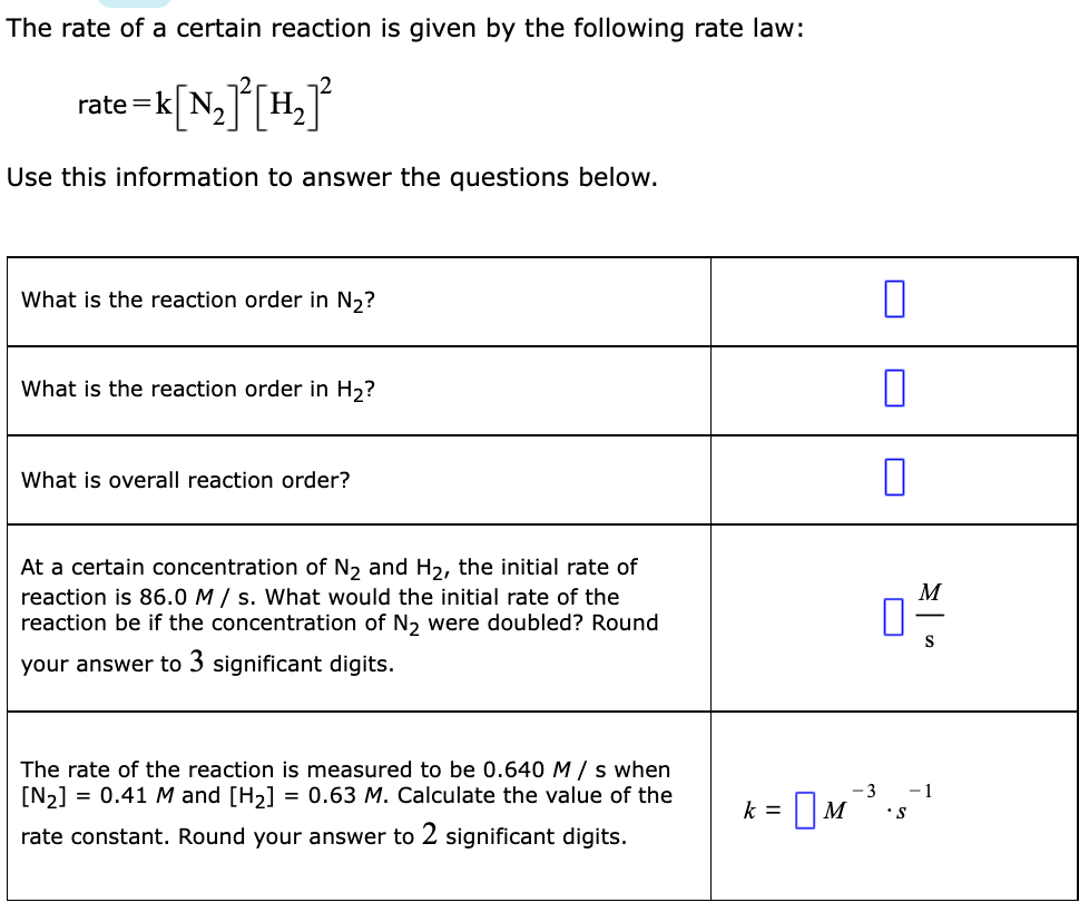 The rate of a certain reaction is given by the following rate law:
k[N,]°[H_°
Use this information to answer the questions below.
What is the reaction order in N2?
What is the reaction order in H2?
What is overall reaction order?
At a certain concentration of N, and H2, the initial rate of
reaction is 86.0 M / s. What would the initial rate of the
reaction be if the concentration of N2 were doubled? Round
M
S
your answer to 3 significant digits.
The rate of the reaction is measured to be 0.640 M / s when
[N2] = 0.41 M and [H2] = 0.63 M. Calculate the value of the
-3
- 1
= |M
k =
•s
rate constant. Round your answer to 2 significant digits.
