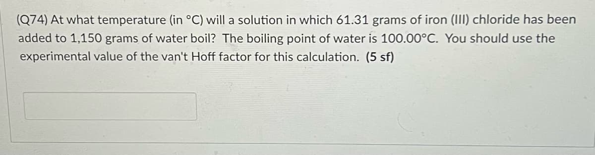 (Q74) At what temperature (in °C) will a solution in which 61.31 grams of iron (III) chloride has been
added to 1,150 grams of water boil? The boiling point of water is 100.00°C. You should use the
experimental value of the van't Hoff factor for this calculation. (5 sf)
