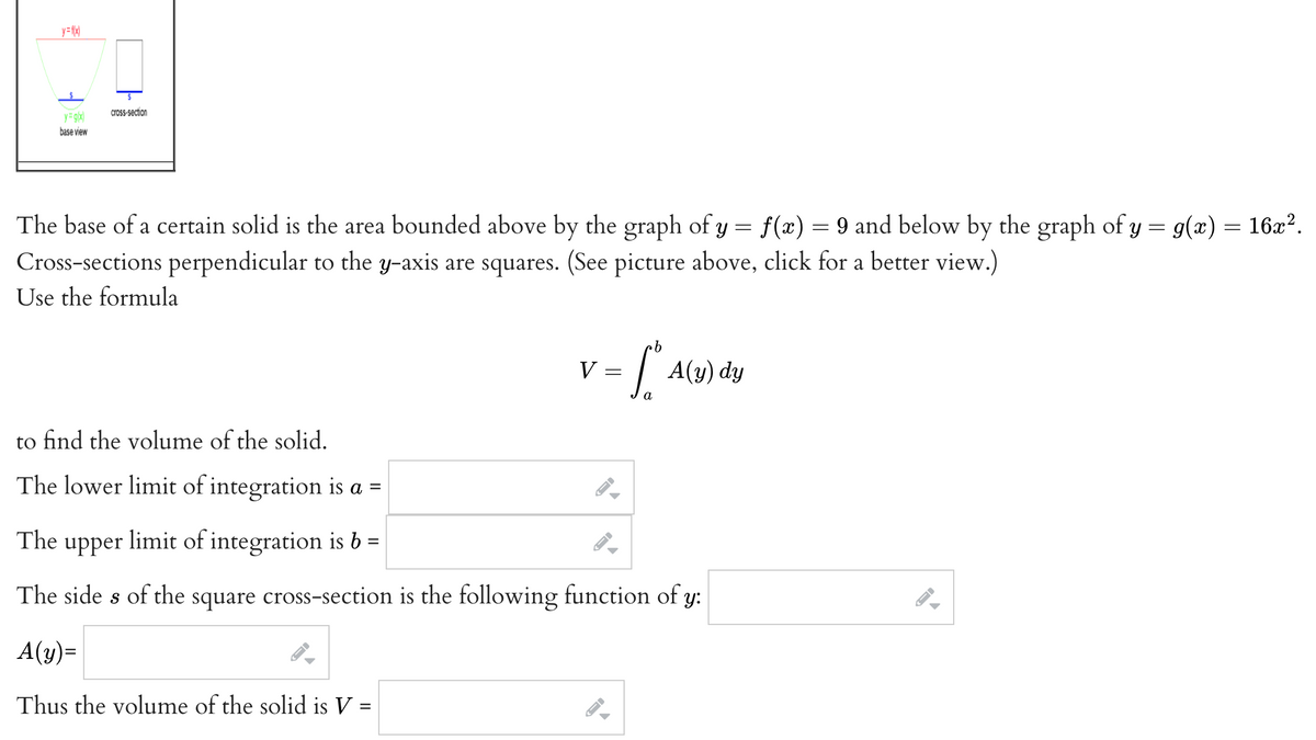 y=f(x)
cross-section
y=g(x)
base view
The base of a certain solid is the area bounded above by the graph of y = f(x) = 9 and below by the graph of y = g(x) = 16x².
Cross-sections perpendicular to the y-axis are squares. (See picture above, click for a better view.)
Use the formula
b
V
To A(y) dy
to find the volume of the solid.
The lower limit of integration is a =
The upper limit of integration is b =
The sides of the square cross-section is the following function of y:
A(y)=
Thus the volume of the solid is V =
=
JI
=
←I
FI
A