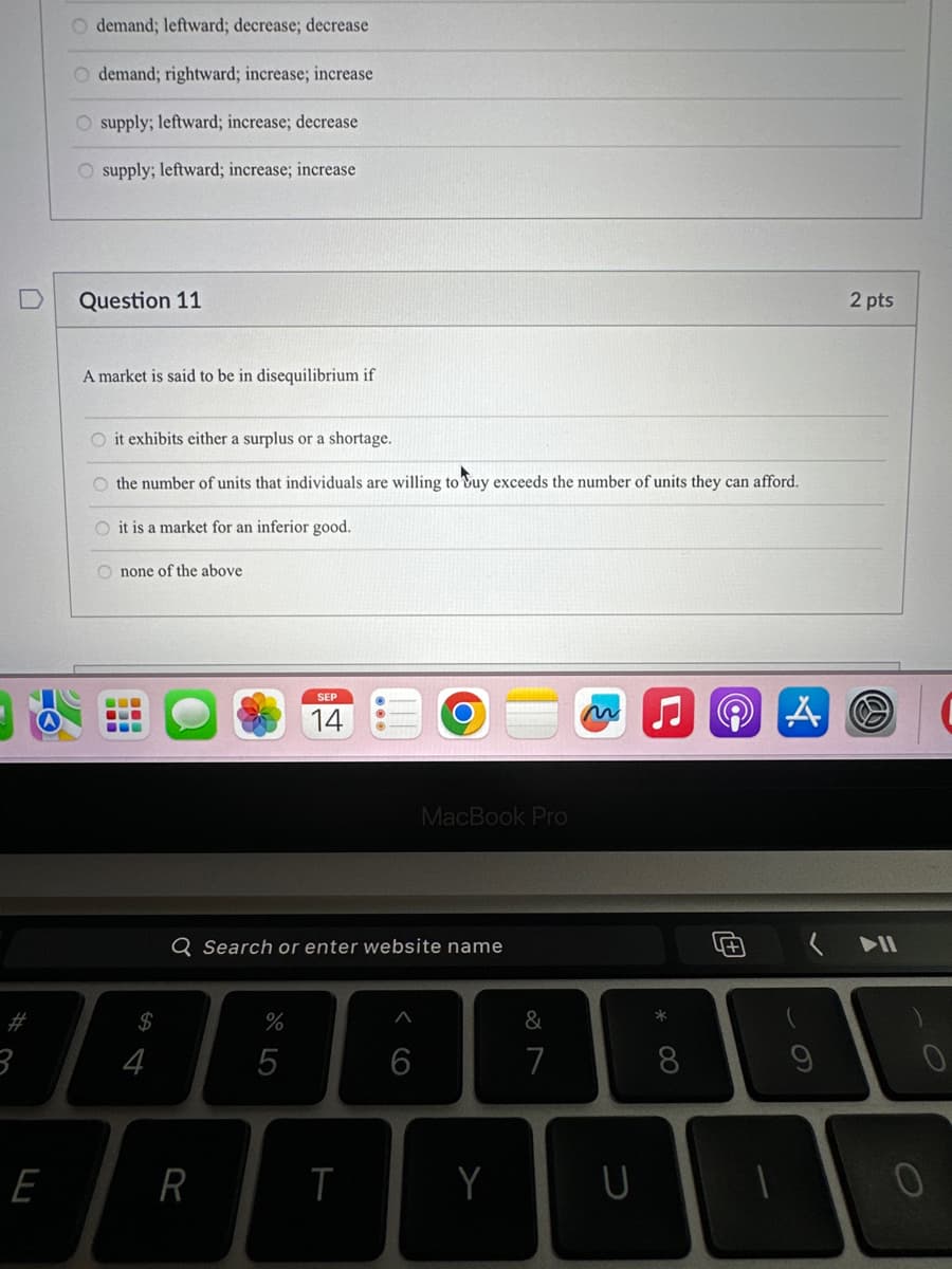 3
E
O demand; leftward; decrease; decrease
O demand; rightward; increase; increase
O supply; leftward; increase; decrease
supply; leftward; increase; increase
Question 11
A market is said to be in disequilibrium if
O it exhibits either a surplus or a shortage.
O the number of units that individuals are willing to buy exceeds the number of units they can afford.
O it is a market for an inferior good.
none of the above
$
4
R
Q Search or enter website name
%
SEP
14
5
T
MacBook Pro
6
Y
&
7
U
*
8
2 pts
U+ (11