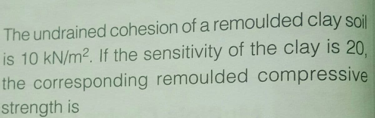 The undrained cohesion of a remoulded clay soil
is 10 kN/m2. If the sensitivity of the clay is 20.
the corresponding remoulded compressive
strength is
