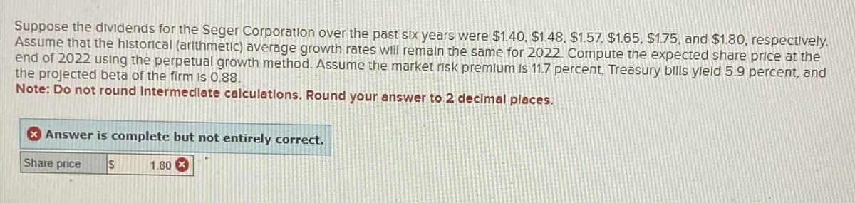 Suppose the dividends for the Seger Corporation over the past six years were $1.40, $1.48, $1.57, $1.65, $1.75, and $1.80, respectively.
Assume that the historical (arithmetic) average growth rates will remain the same for 2022. Compute the expected share price at the
end of 2022 using the perpetual growth method. Assume the market risk premlum is 11.7 percent, Treasury bills yield 5.9 percent, and
the projected beta of the firm is 0.88.
Note: Do not round Intermediate calculations. Round your answer to 2 decimal places.
Answer is complete but not entirely correct.
Share price
S
1.80