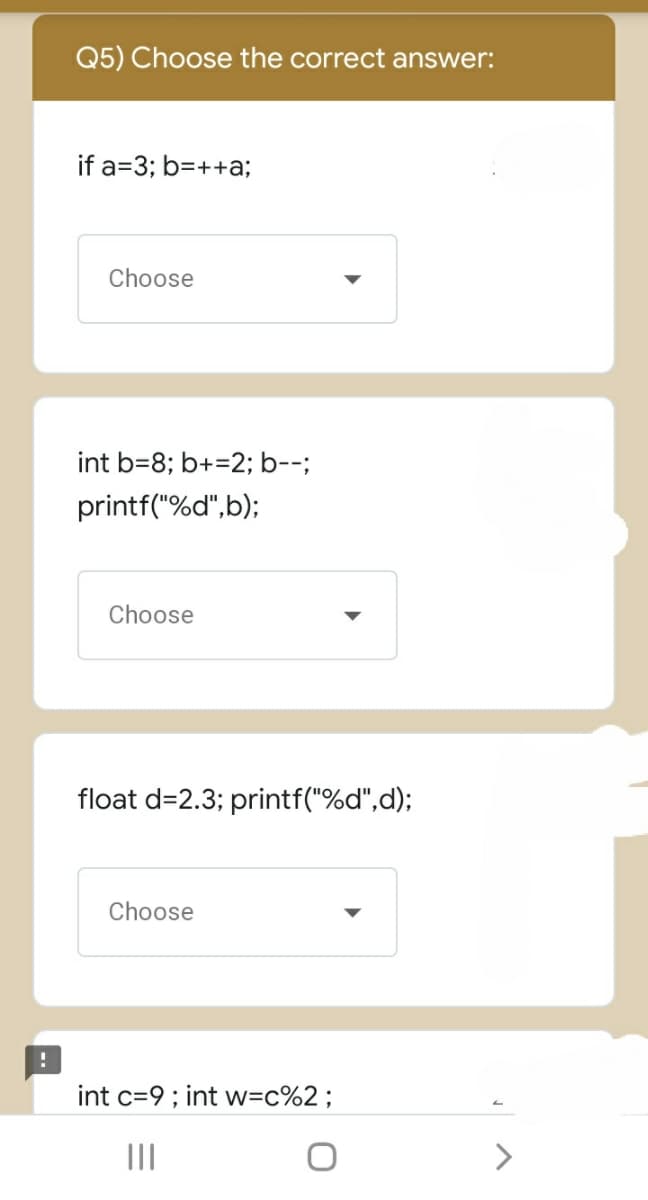 Q5) Choose the correct answer:
if a=3; b=++a;
Choose
int b=8; b+=2; b--;
printf("%d",b);
Choose
float d=2.3; printf("%d",d);
Choose
int c=9; int w=c%2;
II
