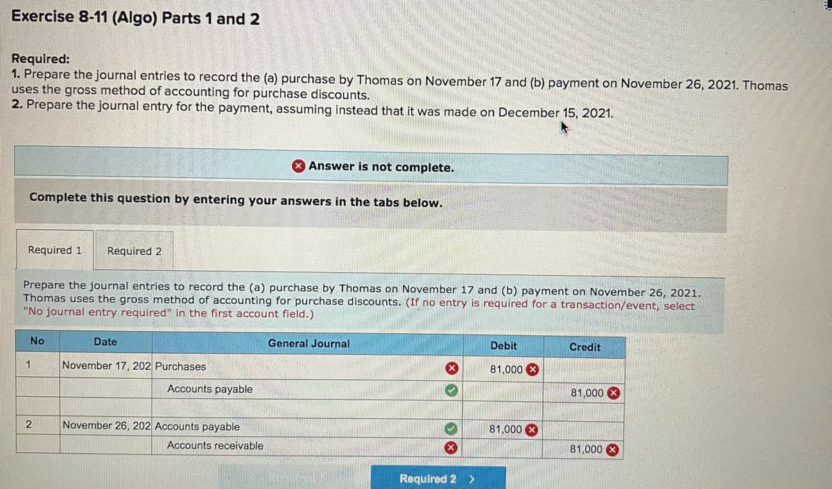 Exercise 8-11 (Algo) Parts 1 and 2
Required:
1. Prepare the journal entries to record the (a) purchase by Thomas on November 17 and (b) payment on November 26, 2021. Thomas
uses the gross method of accounting for purchase discounts.
2. Prepare the journal entry for the payment, assuming instead that it was made on December 15, 2021.
X Answer is not complete.
Complete this question by entering your answers in the tabs below.
Required 1
Required 2
Prepare the journal entries to record the (a) purchase by Thomas on November 17 and (b) payment on November 26, 2021.
Thomas uses the gross method of accounting for purchase discounts. (If no entry is required for a transaction/event, select
"No journal entry required" in the first account field.)
No
Date
General Journal
Debit
Credit
November 17, 202 Purchases
81,000 X
Accounts payable
81,000 X
2
November 26, 202 Accounts payable
81,000 X
Accounts receivable
81,000 X
Required 2
