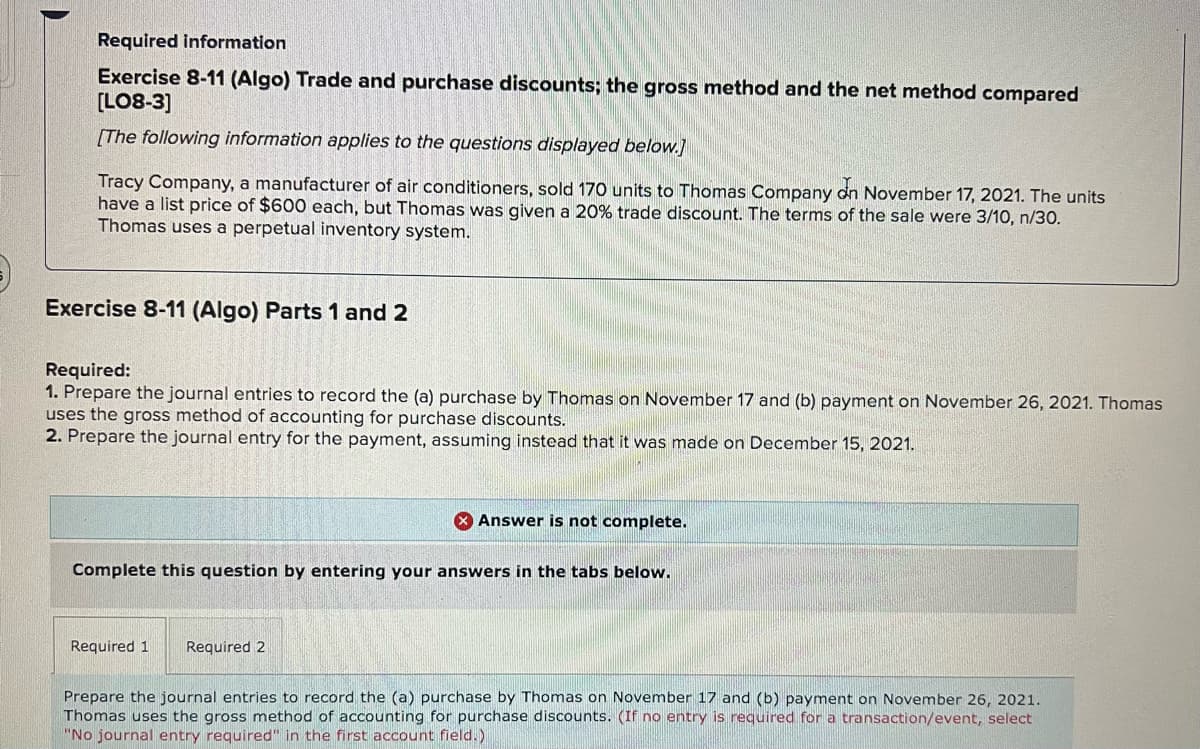 Required information
Exercise 8-11 (Algo) Trade and purchase discounts; the gross method and the net method compared
[LO8-3)
[The following information applies to the questions displayed below.]
Tracy Company, a manufacturer of air conditioners, sold 170 units to Thomas Company dn November 17, 2021. The units
have a list price of $600 each, but Thomas was given a 20% trade discount. The terms of the sale were 3/10, n/30.
Thomas uses a perpetual inventory system.
Exercise 8-11 (Algo) Parts 1 and 2
Required:
1. Prepare the journal entries to record the (a) purchase by Thomas on November 17 and (b) payment on November 26, 2021. Thomas
uses the gross method of accounting for purchase discounts.
2. Prepare the journal entry for the payment, assuming instead that it was made on December 15, 2021.
X Answer is not complete.
Complete this question by entering your answers in the tabs below.
Required 1
Required 2
Prepare the journal entries to record the (a) purchase by Thomas on November 17 and (b) payment on November 26, 2021.
Thomas uses the gross method of accounting for purchase discounts. (If no entry is required for a transaction/event, select
"No journal entry required" in the first account field.)
