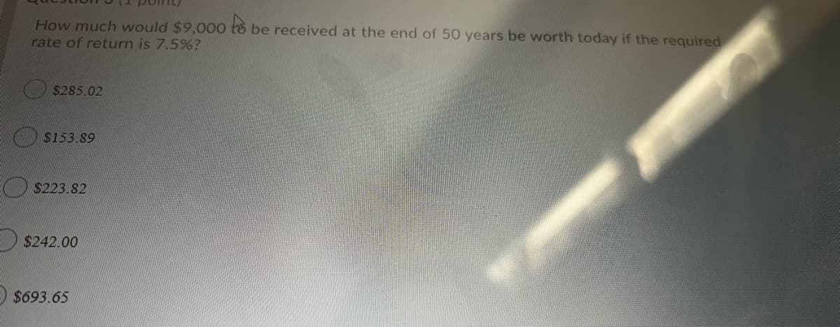 How much would $9,000 t8 be received at the end of 50 years be worth today if the required
rate of return is 7.5%?
$285.02
$153.89
O $223.82
$242.00
E $693.65
