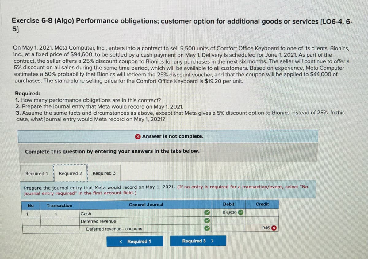 Exercise 6-8 (Algo) Performance obligations; customer option for additional goods or services [LO6-4, 6-
5]
On May 1, 2021, Meta Computer, Inc., enters into a contract to sell 5,500 units of Comfort Office Keyboard to one of its clients, Bionics,
Inc., at a fixed price of $94,600, to be settled by a cash payment on May 1. Delivery is scheduled for June 1, 2021. As part of the
contract, the seller offers a 25% discount coupon to Bionics for any purchases in the next six months. The seller will continue to offer a
5% discount on all sales during the same time period, which will be available to all customers. Based on experience, Meta Computer
estimates a 50% probability that Bionics will redeem the 25% discount voucher, and that the coupon will be applied to $44,000 of
purchases. The stand-alone selling price for the Comfort Office Keyboard is $19.20 per unit.
Required:
1. How many performance obligations are in this contract?
2. Prepare the journal entry that Meta would record on May 1, 2021.
3. Assume the same facts and circumstances as above, except that Meta gives a 5% discount option to Bionics instead of 25%. In this
case, what journal entry would Meta record on May 1, 2021?
X Answer is not complete.
Complete this question by entering your answers in the tabs below.
Required 1
Required 2
Required 3
Prepare the journal entry that Meta would record on May 1, 2021. (If no entry is required for a transaction/event, select "No
journal entry required" in the first account field.)
No
Transaction
General Journal
Debit
Credit
Cash
94,600
Deferred revenue
Deferred revenue - coupons
946 X
< Required 1
Required 3 >
