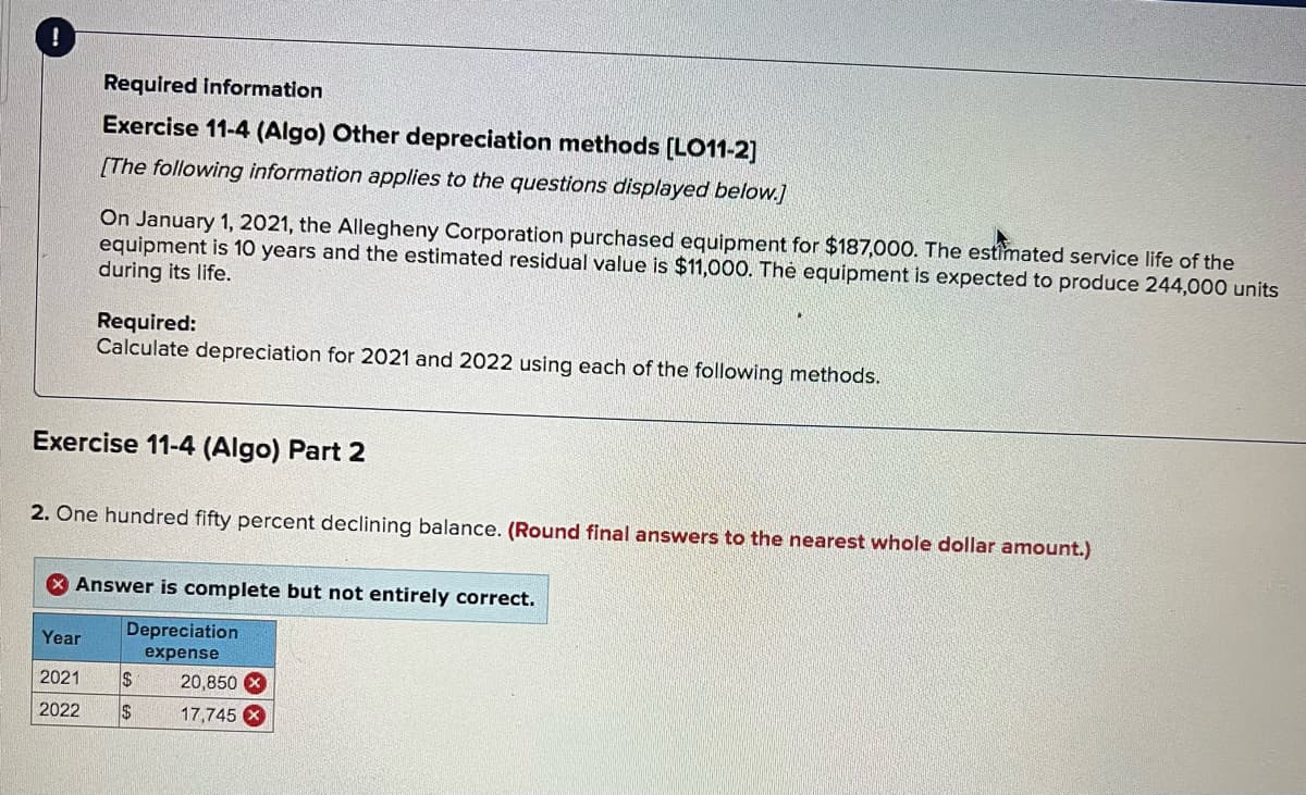 Required information
Exercise 11-4 (Algo) Other depreciation methods [LO11-2]
[The following information applies to the questions displayed below.]
On January 1, 2021, the Allegheny Corporation purchased equipment for $187,000. The estimated service life of the
equipment is 10 years and the estimated residual value is $11,000. Thẻ equipment is expected to produce 244,000 units
during its life.
Required:
Calculate depreciation for 2021 and 2022 using each of the following methods.
Exercise 11-4 (Algo) Part 2
2. One hundred fifty percent declining balance. (Round final answers to the nearest whole dollar amount.)
X Answer is complete but not entirely correct.
Depreciation
Year
expense
2021
$
20,850
2022
$4
17,745
