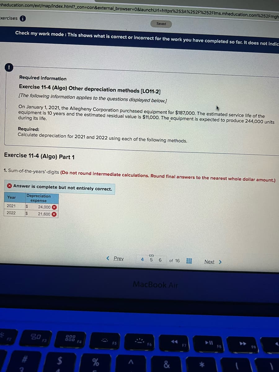nheducation.com/ext/map/index.html?_con=con&external_browser%3D0&launchUrl=https%253A%252F%252Flms.mheducation.com%252Fmgh
Exercises
Saved
Check my work mode : This shows what is correct or incorrect for the work you have completed so far. It does not indic
Required information
Exercise 11-4 (Algo) Other depreciation methods [LO11-2]
[The following information applies to the questions displayed below.]
On January 1, 2021, the Allegheny Corporation purchased equipment for $187,000. The estimated service life of the
equipment is 10 years and the estimated residual value is $11,000. The equipment is expected to produce 244,000 units
during its life.
Required:
Calculate depreciation for 2021 and 2022 using each of the following methods.
Exercise 11-4 (Algo) Part 1
1. Sum-of-the-years'-digits (Do not round intermediate calculations. Round final answers to the nearest whole dollar amount.)
X Answer is complete but not entirely correct.
Depreciation
Year
expense
2021
$
24,000 X
2022
21,600 X
< Prev
4
6
of 16
Next >
MacBook Air
000 F4
F2
F3
F5
F7
&
S n
