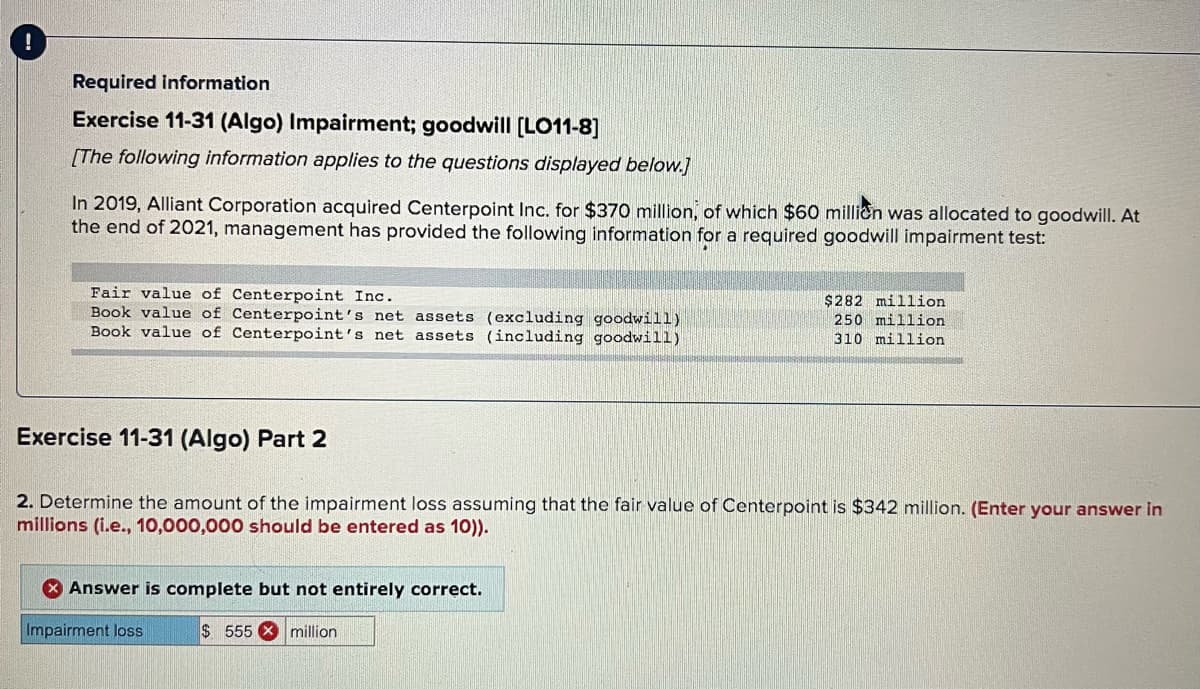 Required information
Exercise 11-31 (Algo) Impairment; goodwill [LO11-8]
[The following information applies to the questions displayed below.]
In 2019, Alliant Corporation acquired Centerpoint Inc. for $370 million, of which $60 millien was allocated to goodwill. At
the end of 2021, management has provided the following information for a required goodwill impairment test:
Fair value of Centerpoint Inc.
Book value of Centerpoint's net assets (excluding goodwill)
Book value of Centerpoint's net assets (including goodwill)
$282 million
250 million
310 million
Exercise 11-31 (Algo) Part 2
2. Determine the amount of the impairment loss assuming that the fair value of Centerpoint is $342 million. (Enter your answer in
millions (i.e., 10,000,000 should be entered as 10)).
X Answer is complete but not entirely correct.
Impairment loss
$555 X million
