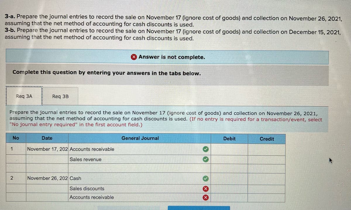 3-a. Prepare the journal entries to record the sale on November 17 (ignore cost of goods) and collection on November 26, 2021,
assuming that the net method of accounting for cash discounts is used.
3-b. Prepare the journal entries to record the sale on November 17 (ignore cost of goods) and collection on December 15, 2021,
assuming that the net method of accounting for cash discounts is used.
Answer is not complete.
Complete this question by entering your answers in the tabs below.
Req 3A
Reg 3B
Prepare the journal entries to record the sale on November 17 (ignore cost of goods) and collection on November 26, 2021,
assuming that the net method of accounting for cash discounts is used. (If no entry is required for a transaction/event, select
"No journal entry required" in the first account field.)
No
Date
General Journal
Debit
Credit
November 17, 202 Accounts receivable
Sales revenue
November 26, 202 Cash
Sales discounts
Accounts receivable
