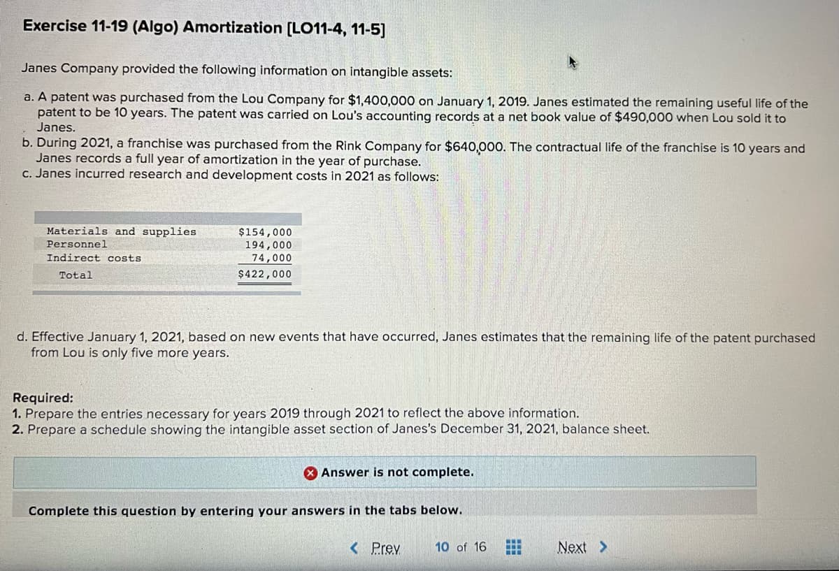 Exercise 11-19 (Algo) Amortization [LO11-4, 11-5]
Janes Company provided the following information on intangible assets:
a. A patent was purchased from the Lou Company for $1,400,000 on January 1, 2019. Janes estimated the remaining useful life of the
patent to be 10 years. The patent was carried on Lou's accounting records at a net book value of $490,000 when Lou sold it to
Janes.
b. During 2021, a franchise was purchased from the Rink Company for $640,000. The contractual life of the franchise is 10 years and
Janes records a full year of amortization in the year of purchase.
C. Janes incurred research and development costs in 2021 as follows:
Materials and supplies
$154,000
194,000
74,000
Personne1
Indirect costs
Total
$422,000
d. Effective January 1, 2021, based on new events that have occurred, Janes estimates that the remaining life of the patent purchased
from Lou is only five more years.
Required:
1. Prepare the entries necessary for years 2019 through 2021 to reflect the above information.
2. Prepare a schedule showing the intangible asset section of Janes's December 31, 2021, balance sheet.
O Answer is not complete.
Complete this question by entering your answers in the tabs below.
...
< Prev
10 of 16
Next >
