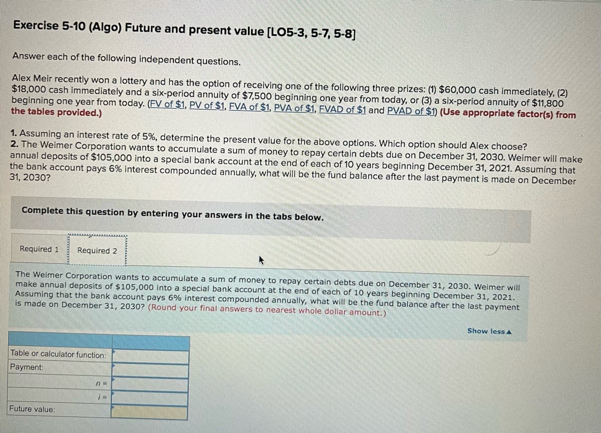 Exercise 5-10 (Algo) Future and present value [LO5-3, 5-7, 5-8]
Answer each of the following independent questions.
Alex Meir recently won a lottery and has the option of receiving one of the following three prizes: (1) $60,000 cash immediately, (2)
$18,000 cash immediately and a six-period annuity of $7,500 beginning one year from today, or (3) a six-period annuity of $11,800
beginning one year from today. (FV of $1, PV of $1, FVA of $1, PVA of $1, FVAD of $1 and PVAD of $1) (Use appropriate factor(s) from
the tables provided.)
1. Assuming an interest rate of 5%, determine the present value for the above options. Which option should Alex choose?
2. The Weimer Corporation wants to accumulate a sum of money to repay certain debts due on December 31, 2030. Weimer will make
annual deposits of $105,000 into a special bank account at the end of each of 10 years beginning December 31, 2021. Assuming that
the bank account pays 6% interest compounded annually, what will be the fund balance after the last payment is made on December
31, 2030?
Complete this question by entering your answers in the tabs below.
Required 1
Required 2
The Weimer Corporation wants to accumulate a sum of money to repay certain debts due on December 31, 2030. Weimer will
make annual deposits of $105,000 into a special bank account at the end of each of 10 years beginning December 31, 2021.
Assuming that the bank account pays 6% interest compounded annually, what will be the fund balance after the last payment
is made on December 31, 2030? (Round your final answers to nearest whole dollar amount.)
Show less
Table or calculator function:
Payment:
Future value:
