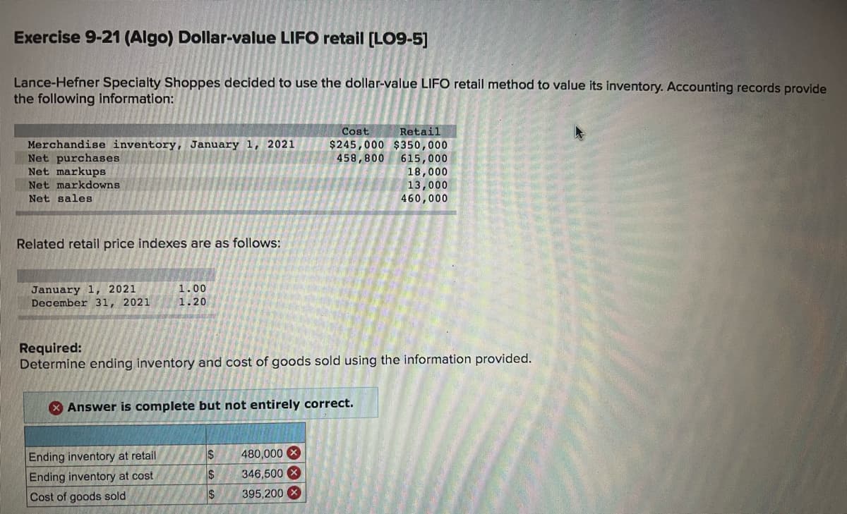 Exercise 9-21 (Algo) Dollar-value LIFO retail [LO9-5]
Lance-Hefner Specialty Shoppes decided to use the dollar-value LIFO retail method to value its inventory. Accounting records provide
the following information:
Cost
Retail
Merchandise inventory, January 1, 2021
Net purchases
Net markups
Net markdowns
$245,000 $350,000
458,800 615,000
18,000
13,000
460,000
Net sales
Related retail price indexes are as follows:
January 1, 2021
December 31, 2021
1.00
1.20
Required:
Determine ending inventory and cost of goods sold using the information provided.
X Answer is complete but not entirely correct.
Ending inventory at retail
24
480,000 X
346,500 X
24
Ending inventory at cost
$4
Cost of goods sold
395,200
