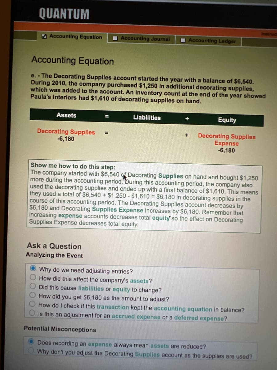 QUANTUM
Accounting Equation
Accounting Journal
IAccounting Ledger
Accounting Equation
e. - The Decorating Supplies account started the year with a balance of $6,540.
During 2010, the company purchased $1,250 in additional decorating supplies,
which was added to the account. An İnventory count at the end of the year showed
Paula's Interiors had $1,610 of decorating supplies on hand.
Assets
Liabilities
Equity
%3D
Decorating Supplies
-6,180
Decorating Supplies
Expense
-6,180
%3D
+
Show me how to do this step:
The company started with $6,540 c Decorating Supplies on hand and bought $1,250
more during the accounting period.During this accounting period, the company also
used the decorating supplies and ended up with a final balance of $1,610. This means
they used a total of $6,540 + $1,250 - $1,610 = $6,180 in decorating supplies in the
course of this accounting period. The Decorating Supplies account decreases by
$6,180 and Decorating Supplies Expense increases by $6,180. Remember that
increasing expense accounts decreases total equity so the effect on Decorating
Supplies Expense decreases total equity.
Ask a Question
Analyzing the Event
O Why do we need adjusting entries?
O How did this affect the company's assets?
Did this cause liabilities or equity to change?
How did you get $6,180 as the amount to adjust?
How do I check if this transaction kept the accounting equation in balance?
Is this an adjustment for an accrued expense or a deferred expense?
Potential Misconceptions
O Does recording an expense always mean assets are reduced?
Why don't you adjust the Decorating Supplies account as the supplies are used?
