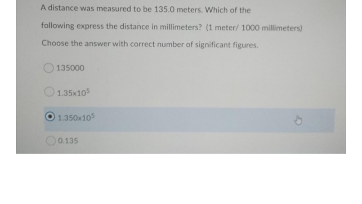 A distance was measured to be 135.0 meters. Which of the
following express the distance in millimeters? (1 meter/ 1000 millimeters)
Choose the answer with correct number of significant figures.
135000
O1.35x105
1.350x105
O0.135
