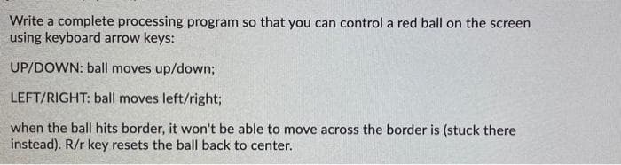 Write a complete processing program so that you can control a red ball on the screen
using keyboard arrow keys:
UP/DOWN: ball moves up/down;
LEFT/RIGHT: ball moves left/right;
when the ball hits border, it won't be able to move across the border is (stuck there
instead). R/r key resets the ball back to center.
